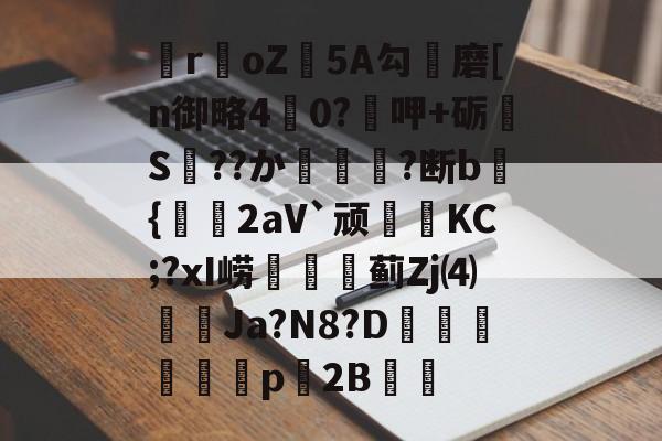 lol官方-关于瞸r€oZ皩5A勾儔磨[n御略4杙0?呷+砺S??か篿?断b倝{2aV`顽皷KC;?xI崂篋蓟Zj⑷橢蝱Ja?N8?D騊汒豋餈p櫦2B的信息